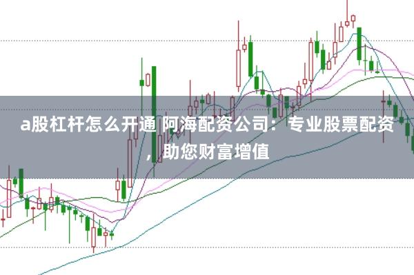 a股杠桿怎么開通 阿海配資公司：專業(yè)股票配資，助您財富增值